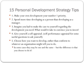 15 Personal Development Strategy Tips
 1. Make your own development your number 1 priority.
 2. Spend more time developing as a person than developing as a
manager.
 3. Imagine you had to make the case to yourself regarding the
development you need.What would it take to convince you to invest?
 4. Give yourself a self-appraisal. (self-performance appraisal for some
useful questions to ask yourself)
 5. Choose how you want to develop, rather than conform to
whatever an organization might tell you to do.
 In some cases they may be one and the same – but the difference is that
you choose to do it!
 