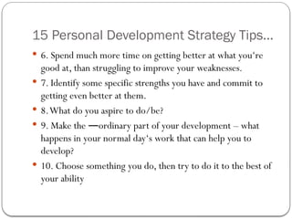 15 Personal Development Strategy Tips...
 6. Spend much more time on getting better at what you‘re
good at, than struggling to improve your weaknesses.
 7. Identify some specific strengths you have and commit to
getting even better at them.
 8.What do you aspire to do/be?
 9. Make the ordinary part of your development – what
―
happens in your normal day‘s work that can help you to
develop?
 10. Choose something you do, then try to do it to the best of
your ability
 