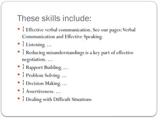 These skills include:
  Effective verbal communication. See our pages:Verbal
Communication and Effective Speaking.
  Listening. ...
  Reducing misunderstandings is a key part of effective
negotiation. ...
  Rapport Building. ...
  Problem Solving. ...
  Decision Making. ...
  Assertiveness. ...
  Dealing with Difficult Situations
 