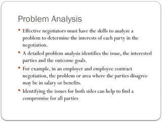 Problem Analysis
 Effective negotiators must have the skills to analyze a
problem to determine the interests of each party in the
negotiation.
 A detailed problem analysis identifies the issue, the interested
parties and the outcome goals.
 For example, in an employer and employee contract
negotiation, the problem or area where the parties disagree
may be in salary or benefits.
 Identifying the issues for both sides can help to find a
compromise for all parties
 
