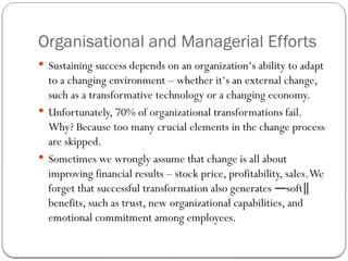 Organisational and Managerial Efforts
 Sustaining success depends on an organization‘s ability to adapt
to a changing environment – whether it‘s an external change,
such as a transformative technology or a changing economy.
 Unfortunately, 70% of organizational transformations fail.
Why? Because too many crucial elements in the change process
are skipped.
 Sometimes we wrongly assume that change is all about
improving financial results – stock price, profitability, sales.We
forget that successful transformation also generates soft
― ‖
benefits, such as trust, new organizational capabilities, and
emotional commitment among employees.
 