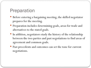 Preparation
 Before entering a bargaining meeting, the skilled negotiator
prepares for the meeting.
 Preparation includes determining goals, areas for trade and
alternatives to the stated goals.
 In addition, negotiators study the history of the relationship
between the two parties and past negotiations to find areas of
agreement and common goals.
 Past precedents and outcomes can set the tone for current
negotiations.
 