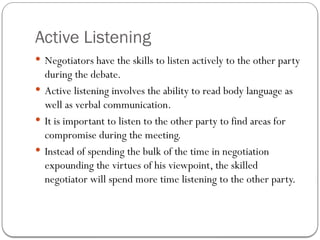 Active Listening
 Negotiators have the skills to listen actively to the other party
during the debate.
 Active listening involves the ability to read body language as
well as verbal communication.
 It is important to listen to the other party to find areas for
compromise during the meeting.
 Instead of spending the bulk of the time in negotiation
expounding the virtues of his viewpoint, the skilled
negotiator will spend more time listening to the other party.
 