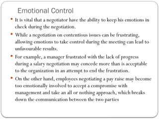 Emotional Control
 It is vital that a negotiator have the ability to keep his emotions in
check during the negotiation.
 While a negotiation on contentious issues can be frustrating,
allowing emotions to take control during the meeting can lead to
unfavourable results.
 For example, a manager frustrated with the lack of progress
during a salary negotiation may concede more than is acceptable
to the organization in an attempt to end the frustration.
 On the other hand, employees negotiating a pay raise may become
too emotionally involved to accept a compromise with
management and take an all or nothing approach, which breaks
down the communication between the two parties
 