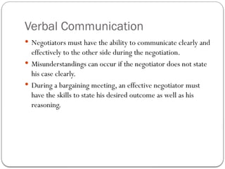 Verbal Communication
 Negotiators must have the ability to communicate clearly and
effectively to the other side during the negotiation.
 Misunderstandings can occur if the negotiator does not state
his case clearly.
 During a bargaining meeting, an effective negotiator must
have the skills to state his desired outcome as well as his
reasoning.
 
