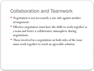 Collaboration and Teamwork
 Negotiation is not necessarily a one side against another
arrangement.
 Effective negotiators must have the skills to work together as
a team and foster a collaborative atmosphere during
negotiations.
 Those involved in a negotiation on both sides of the issue
must work together to reach an agreeable solution.
 
