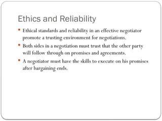 Ethics and Reliability
 Ethical standards and reliability in an effective negotiator
promote a trusting environment for negotiations.
 Both sides in a negotiation must trust that the other party
will follow through on promises and agreements.
 A negotiator must have the skills to execute on his promises
after bargaining ends.
 