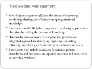 Knowledge Management
 Knowledge management (KM) is the process of capturing,
developing, sharing, and effectively using organizational
knowledge.
 It refers to a multi-disciplined approach to achieving organisational
objectives by making the best use of knowledge.
 "Knowledge management is a discipline that promotes an
integrated approach to identifying, capturing, evaluating,
retrieving, and sharing all of an enterprise's information assets.
 These assets may include databases, documents, policies,
procedures, and previously un-captured expertise and experience
in individual workers."
 