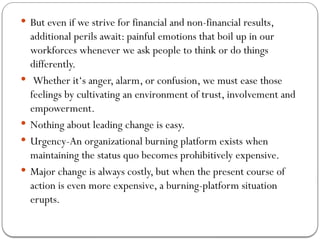  But even if we strive for financial and non-financial results,
additional perils await: painful emotions that boil up in our
workforces whenever we ask people to think or do things
differently.
 Whether it‘s anger, alarm, or confusion, we must ease those
feelings by cultivating an environment of trust, involvement and
empowerment.
 Nothing about leading change is easy.
 Urgency-An organizational burning platform exists when
maintaining the status quo becomes prohibitively expensive.
 Major change is always costly, but when the present course of
action is even more expensive, a burning-platform situation
erupts.
 