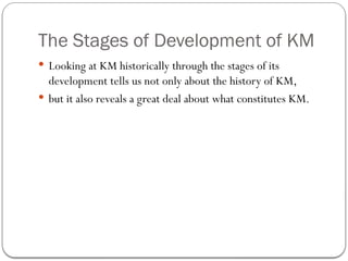 The Stages of Development of KM
 Looking at KM historically through the stages of its
development tells us not only about the history of KM,
 but it also reveals a great deal about what constitutes KM.
 