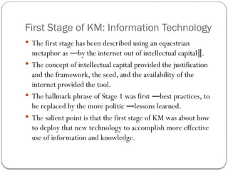 First Stage of KM: Information Technology
 The first stage has been described using an equestrian
metaphor as by the internet out of intellectual capital .
― ‖
 The concept of intellectual capital provided the justification
and the framework, the seed, and the availability of the
internet provided the tool.
 The hallmark phrase of Stage 1 was first best practices, to
―
be replaced by the more politic lessons learned.
―
 The salient point is that the first stage of KM was about how
to deploy that new technology to accomplish more effective
use of information and knowledge.
 