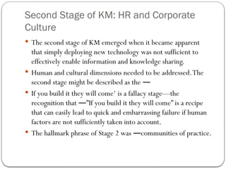 Second Stage of KM: HR and Corporate
Culture
 The second stage of KM emerged when it became apparent
that simply deploying new technology was not sufficient to
effectively enable information and knowledge sharing.
 Human and cultural dimensions needed to be addressed.The
second stage might be described as the ―
 If you build it they will come‘ is a fallacy stage—the
recognition that ”If you build it they will come” is a recipe
―
that can easily lead to quick and embarrassing failure if human
factors are not sufficiently taken into account.
 The hallmark phrase of Stage 2 was communities of practice.
―
 
