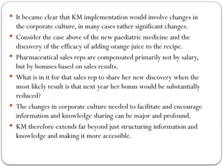  It became clear that KM implementation would involve changes in
the corporate culture, in many cases rather significant changes.
 Consider the case above of the new paediatric medicine and the
discovery of the efficacy of adding orange juice to the recipe.
 Pharmaceutical sales reps are compensated primarily not by salary,
but by bonuses based on sales results.
 What is in it for that sales rep to share her new discovery when the
most likely result is that next year her bonus would be substantially
reduced?
 The changes in corporate culture needed to facilitate and encourage
information and knowledge sharing can be major and profound.
 KM therefore extends far beyond just structuring information and
knowledge and making it more accessible.
 