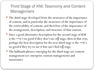 Third Stage of KM: Taxonomy and Content
Management
 The third stage developed from the awareness of the importance
of content, and in particular the awareness of the importance of
the retrievability of content, and therefore of the importance of
the arrangement, description, and structure of that content.
 Since a good alternative description for the second stage of KM
is the it‘s no good if they don‘t use it stage, then in that vein,
― ‖
perhaps the best description for the new third stage is the it‘s
―
no good if they try to use it but can‘t find it stage.
‖
 The hallmark phrases emerging for the third stage are content
management (or enterprise content management) and
taxonomies
 