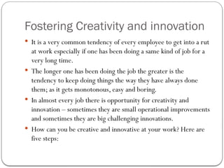 Fostering Creativity and innovation
 It is a very common tendency of every employee to get into a rut
at work especially if one has been doing a same kind of job for a
very long time.
 The longer one has been doing the job the greater is the
tendency to keep doing things the way they have always done
them; as it gets monotonous, easy and boring.
 In almost every job there is opportunity for creativity and
innovation – sometimes they are small operational improvements
and sometimes they are big challenging innovations.
 How can you be creative and innovative at your work? Here are
five steps:
 
