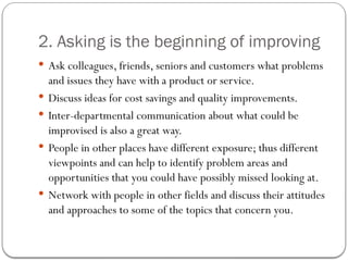 2. Asking is the beginning of improving
 Ask colleagues, friends, seniors and customers what problems
and issues they have with a product or service.
 Discuss ideas for cost savings and quality improvements.
 Inter-departmental communication about what could be
improvised is also a great way.
 People in other places have different exposure; thus different
viewpoints and can help to identify problem areas and
opportunities that you could have possibly missed looking at.
 Network with people in other fields and discuss their attitudes
and approaches to some of the topics that concern you.
 