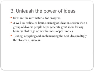 3. Unleash the power of ideas
 Ideas are the raw material for progress.
 A well co-ordinated brainstorming or ideation session with a
group of diverse people helps generate great ideas for any
business challenge or new business opportunities.
 Testing, accepting and implementing the best ideas multiply
the chances of success.
 