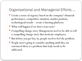 Organisational and Managerial Efforts ...
 Create a sense of urgency based on the company‘s financial
performance, competitive situation, market position,
technological trends – create a burning platform:
 What will happen if we don‘t react now?
 Compelling change story-Management need to be able to tell
a compelling change story that motivate employees.
 But before you get buy-in, people need to feel the problem.
 People aren‘t going to consider anything until they are
convinced there is a problem that truly needs to be
addressed.
 