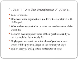 4. Learn from the experience of others...
 Look far outside.
 How have other organizations in different sectors faired with
challenges?
 What do businesses similar to yours but in other zones of the
world do?
 Research may help pinch some of their great ideas and you
can try applying them locally. M
 Maybe you can contribute a few ideas of your own ideas
which will help your manager or the company at large.
 Exhibit that you are a positive contributor of ideas.
 