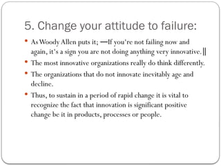 5. Change your attitude to failure:
 AsWoody Allen puts it; If you‘re not failing now and
―
again, it‘s a sign you are not doing anything very innovative.‖
 The most innovative organizations really do think differently.
 The organizations that do not innovate inevitably age and
decline.
 Thus, to sustain in a period of rapid change it is vital to
recognize the fact that innovation is significant positive
change be it in products, processes or people.
 