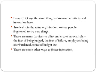 Every CEO says the same thing, We need creativity and
―
innovation here.
 Ironically, in the same organization, we see people
frightened to try new things.
 There are many barriers to think and create innovatively –
the fear of being judged, the fear of failure, employees being
overburdened, issues of budget etc.
 There are some other ways to foster innovation,
 