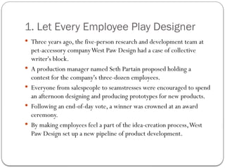 1. Let Every Employee Play Designer
 Three years ago, the five-person research and development team at
pet-accessory companyWest Paw Design had a case of collective
writer's block.
 A production manager named Seth Partain proposed holding a
contest for the company's three-dozen employees.
 Everyone from salespeople to seamstresses were encouraged to spend
an afternoon designing and producing prototypes for new products.
 Following an end-of-day vote, a winner was crowned at an award
ceremony.
 By making employees feel a part of the idea-creation process,West
Paw Design set up a new pipeline of product development.
 