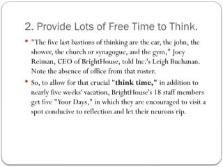 2. Provide Lots of Free Time to Think.
 "The five last bastions of thinking are the car, the john, the
shower, the church or synagogue, and the gym," Joey
Reiman, CEO of BrightHouse, told Inc.'s Leigh Buchanan.
Note the absence of office from that roster.
 So, to allow for that crucial "think time," in addition to
nearly five weeks' vacation, BrightHouse's 18 staff members
get five "Your Days," in which they are encouraged to visit a
spot conducive to reflection and let their neurons rip.
 