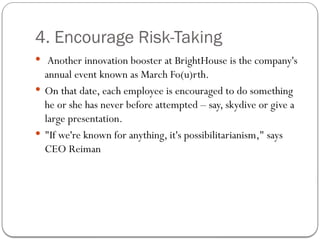 4. Encourage Risk-Taking
 Another innovation booster at BrightHouse is the company's
annual event known as March Fo(u)rth.
 On that date, each employee is encouraged to do something
he or she has never before attempted – say, skydive or give a
large presentation.
 "If we're known for anything, it's possibilitarianism," says
CEO Reiman
 