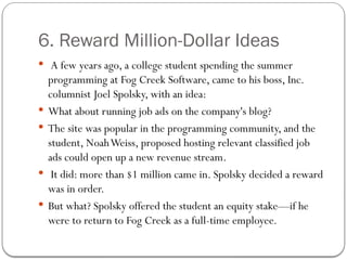 6. Reward Million-Dollar Ideas
 A few years ago, a college student spending the summer
programming at Fog Creek Software, came to his boss, Inc.
columnist Joel Spolsky, with an idea:
 What about running job ads on the company's blog?
 The site was popular in the programming community, and the
student, NoahWeiss, proposed hosting relevant classified job
ads could open up a new revenue stream.
 It did: more than $1 million came in. Spolsky decided a reward
was in order.
 But what? Spolsky offered the student an equity stake—if he
were to return to Fog Creek as a full-time employee.
 