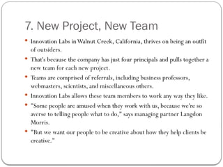7. New Project, New Team
 Innovation Labs inWalnut Creek, California, thrives on being an outfit
of outsiders.
 That's because the company has just four principals and pulls together a
new team for each new project.
 Teams are comprised of referrals, including business professors,
webmasters, scientists, and miscellaneous others.
 Innovation Labs allows these team members to work any way they like.
 "Some people are amused when they work with us, because we're so
averse to telling people what to do," says managing partner Langdon
Morris.
 "But we want our people to be creative about how they help clients be
creative."
 