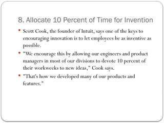 8. Allocate 10 Percent of Time for Invention
 Scott Cook, the founder of Intuit, says one of the keys to
encouraging innovation is to let employees be as inventive as
possible.
 "We encourage this by allowing our engineers and product
managers in most of our divisions to devote 10 percent of
their workweeks to new ideas," Cook says.
 "That's how we developed many of our products and
features."
 