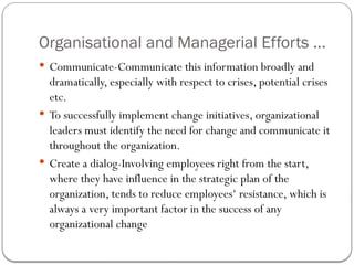 Organisational and Managerial Efforts ...
 Communicate-Communicate this information broadly and
dramatically, especially with respect to crises, potential crises
etc.
 To successfully implement change initiatives, organizational
leaders must identify the need for change and communicate it
throughout the organization.
 Create a dialog-Involving employees right from the start,
where they have influence in the strategic plan of the
organization, tends to reduce employees‘ resistance, which is
always a very important factor in the success of any
organizational change
 