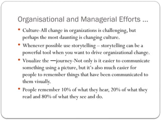 Organisational and Managerial Efforts ...
 Culture-All change in organizations is challenging, but
perhaps the most daunting is changing culture.
 Whenever possible use storytelling – storytelling can be a
powerful tool when you want to drive organizational change.
 Visualize the journey-Not only is it easier to communicate
―
something using a picture, but it‘s also much easier for
people to remember things that have been communicated to
them visually.
 People remember 10% of what they hear, 20% of what they
read and 80% of what they see and do.
 