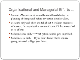 Organisational and Managerial Efforts ...
 Measure-Measurement should be considered during the
planning of change and before any action is undertaken.
 Measure early and often and tell about itWithout measures
of success, the organization does not know if it has succeeded
in its efforts.
 Someone once said, What gets measured gets improved.
―
 Someone else said, If you don‘t know where you are
―
going, any road will get you there.
 