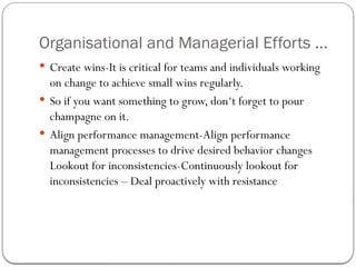 Organisational and Managerial Efforts ...
 Create wins-It is critical for teams and individuals working
on change to achieve small wins regularly.
 So if you want something to grow, don‘t forget to pour
champagne on it.
 Align performance management-Align performance
management processes to drive desired behavior changes
Lookout for inconsistencies-Continuously lookout for
inconsistencies – Deal proactively with resistance
 