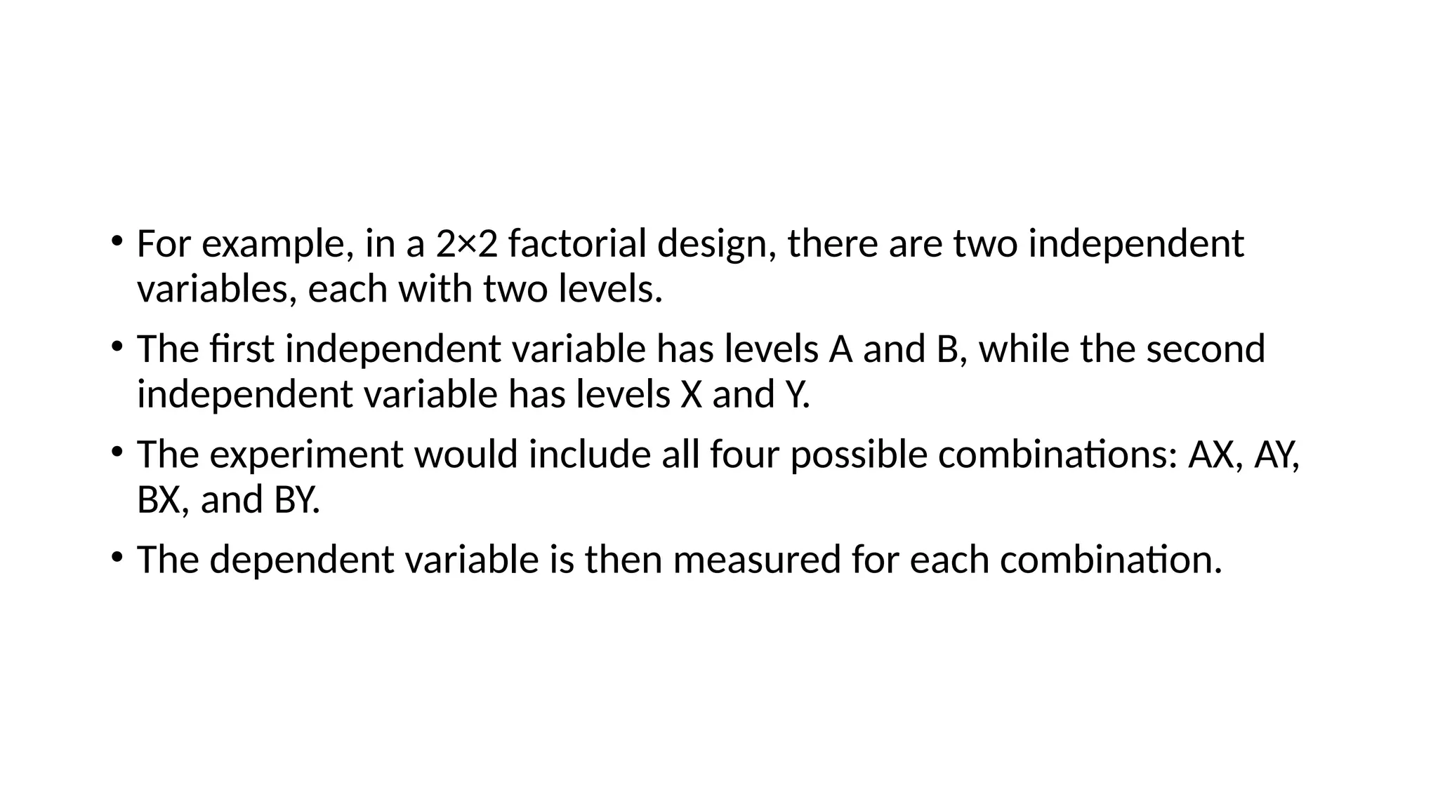 • For example, in a 2×2 factorial design, there are two independent
variables, each with two levels.
• The first independent variable has levels A and B, while the second
independent variable has levels X and Y.
• The experiment would include all four possible combinations: AX, AY,
BX, and BY.
• The dependent variable is then measured for each combination.
 