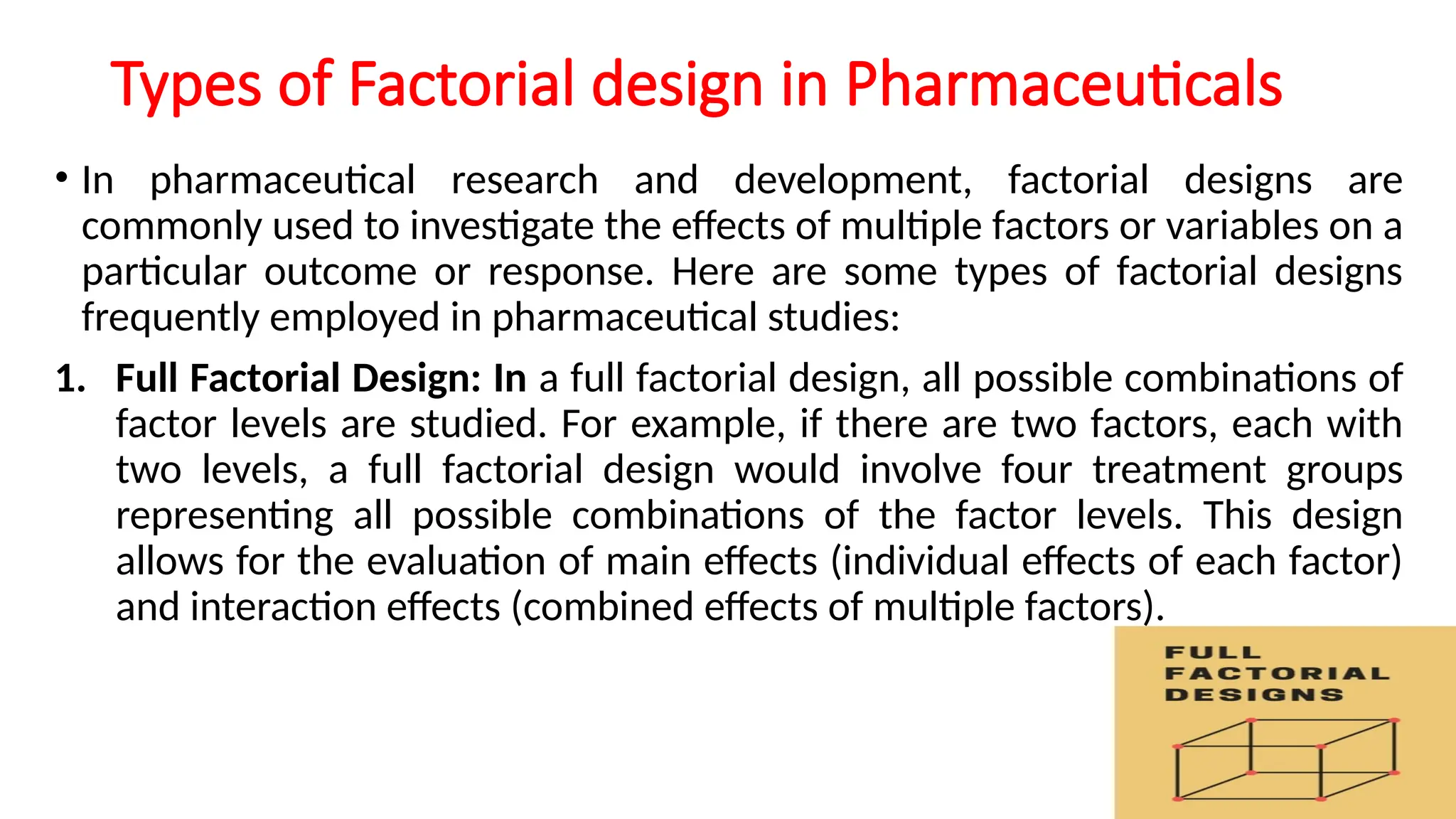Types of Factorial design in Pharmaceuticals
• In pharmaceutical research and development, factorial designs are
commonly used to investigate the effects of multiple factors or variables on a
particular outcome or response. Here are some types of factorial designs
frequently employed in pharmaceutical studies:
1. Full Factorial Design: In a full factorial design, all possible combinations of
factor levels are studied. For example, if there are two factors, each with
two levels, a full factorial design would involve four treatment groups
representing all possible combinations of the factor levels. This design
allows for the evaluation of main effects (individual effects of each factor)
and interaction effects (combined effects of multiple factors).
 