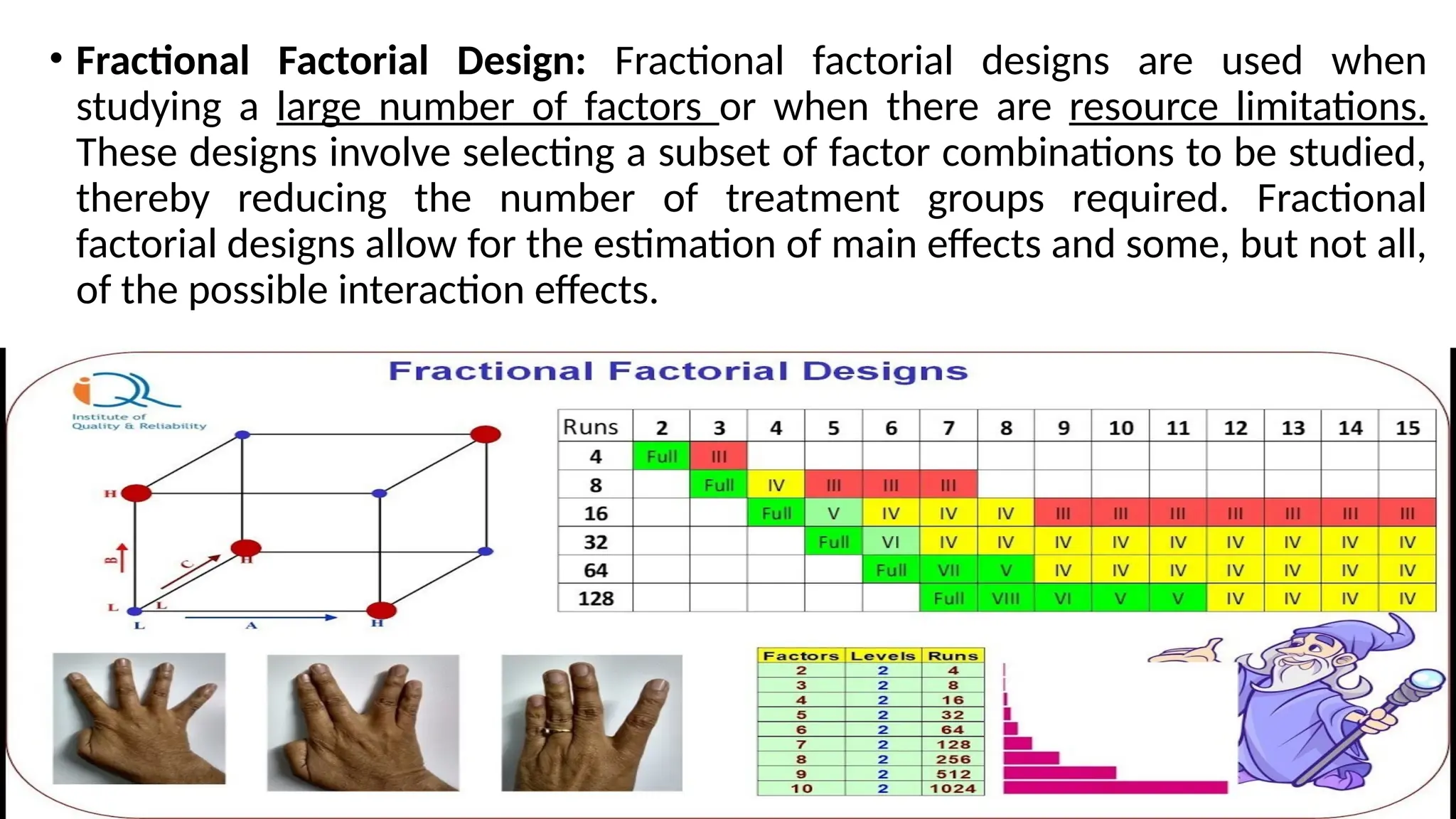 • Fractional Factorial Design: Fractional factorial designs are used when
studying a large number of factors or when there are resource limitations.
These designs involve selecting a subset of factor combinations to be studied,
thereby reducing the number of treatment groups required. Fractional
factorial designs allow for the estimation of main effects and some, but not all,
of the possible interaction effects.
 