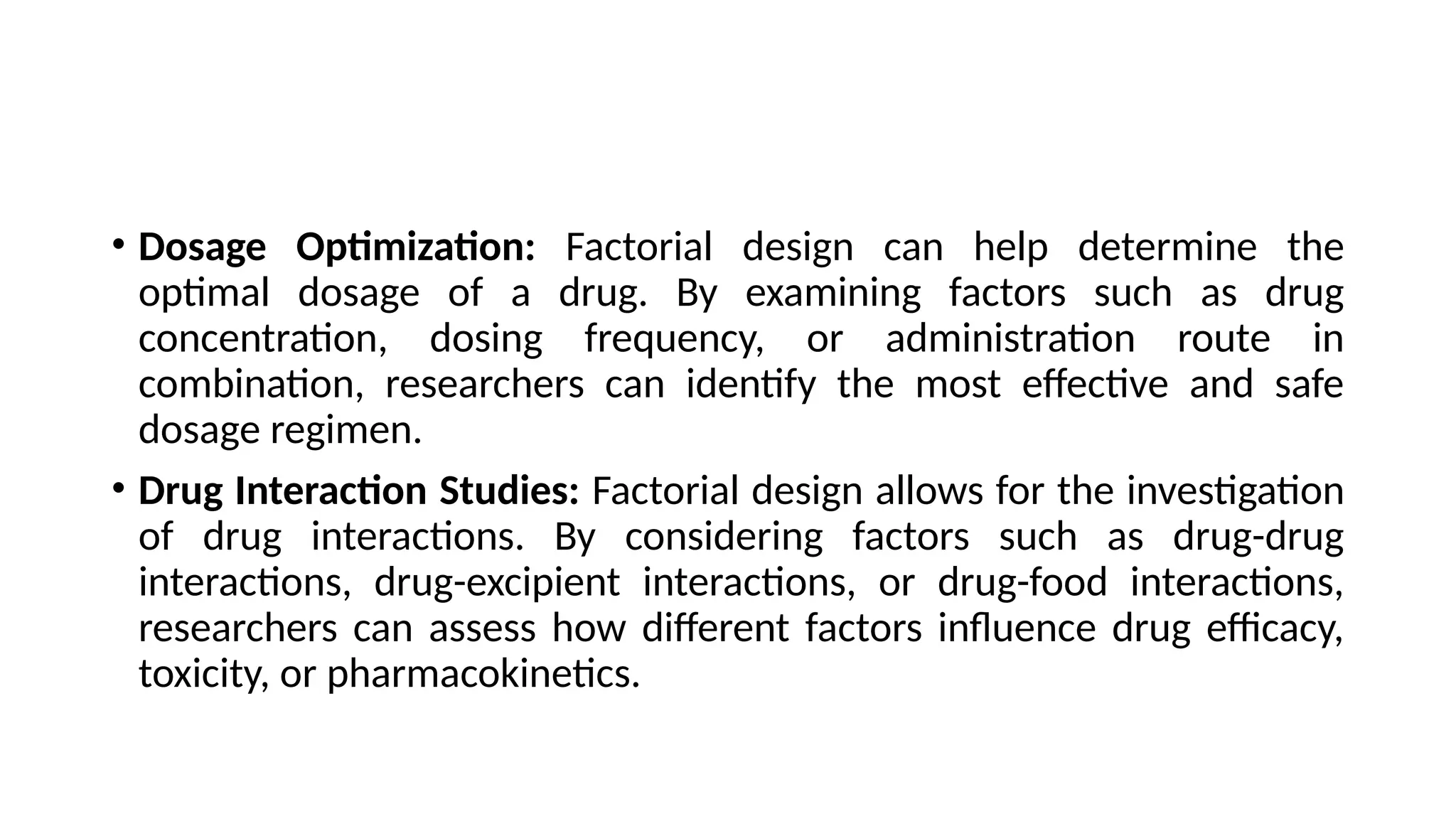 • Dosage Optimization: Factorial design can help determine the
optimal dosage of a drug. By examining factors such as drug
concentration, dosing frequency, or administration route in
combination, researchers can identify the most effective and safe
dosage regimen.
• Drug Interaction Studies: Factorial design allows for the investigation
of drug interactions. By considering factors such as drug-drug
interactions, drug-excipient interactions, or drug-food interactions,
researchers can assess how different factors influence drug efficacy,
toxicity, or pharmacokinetics.
 