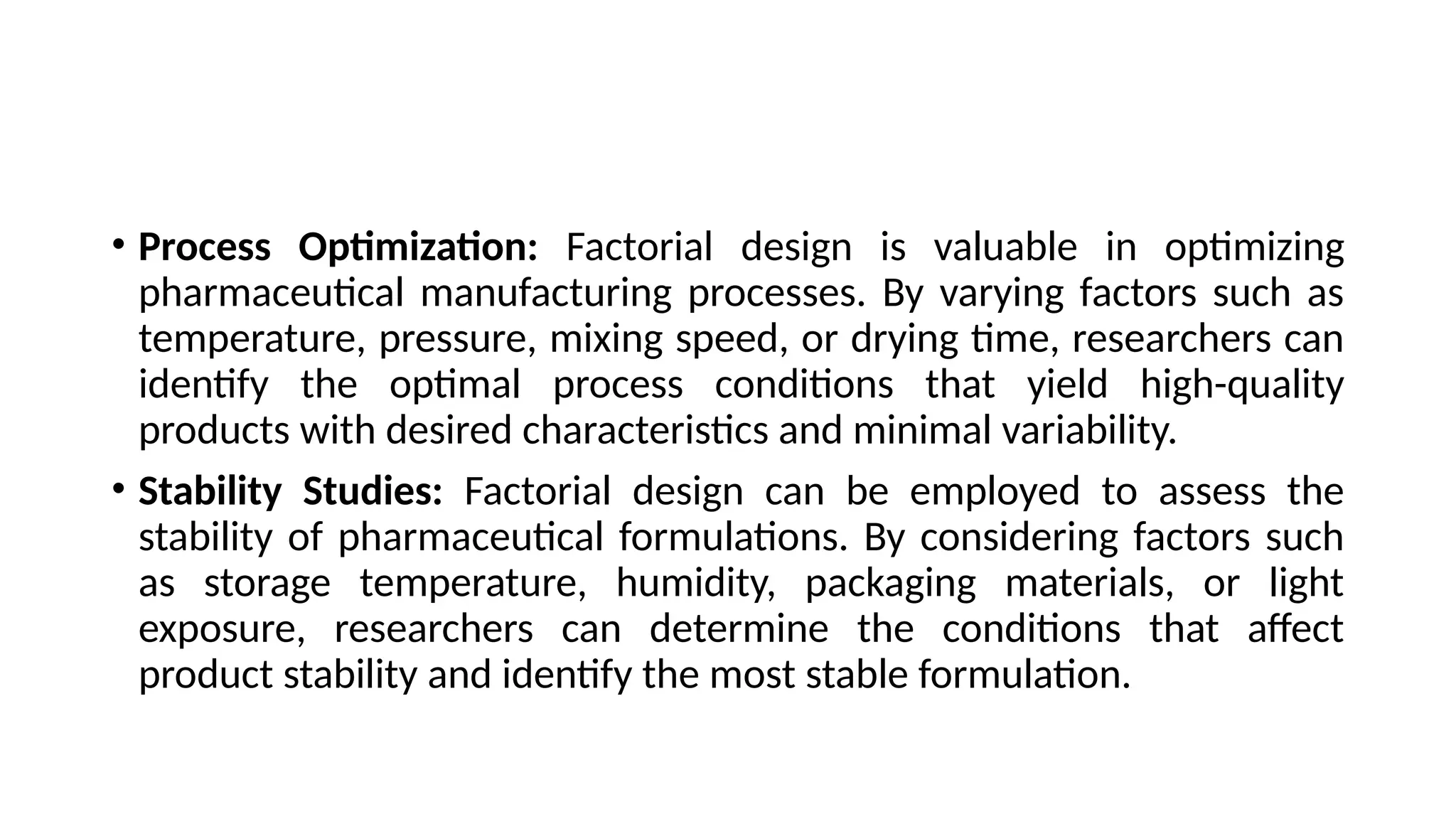 • Process Optimization: Factorial design is valuable in optimizing
pharmaceutical manufacturing processes. By varying factors such as
temperature, pressure, mixing speed, or drying time, researchers can
identify the optimal process conditions that yield high-quality
products with desired characteristics and minimal variability.
• Stability Studies: Factorial design can be employed to assess the
stability of pharmaceutical formulations. By considering factors such
as storage temperature, humidity, packaging materials, or light
exposure, researchers can determine the conditions that affect
product stability and identify the most stable formulation.
 