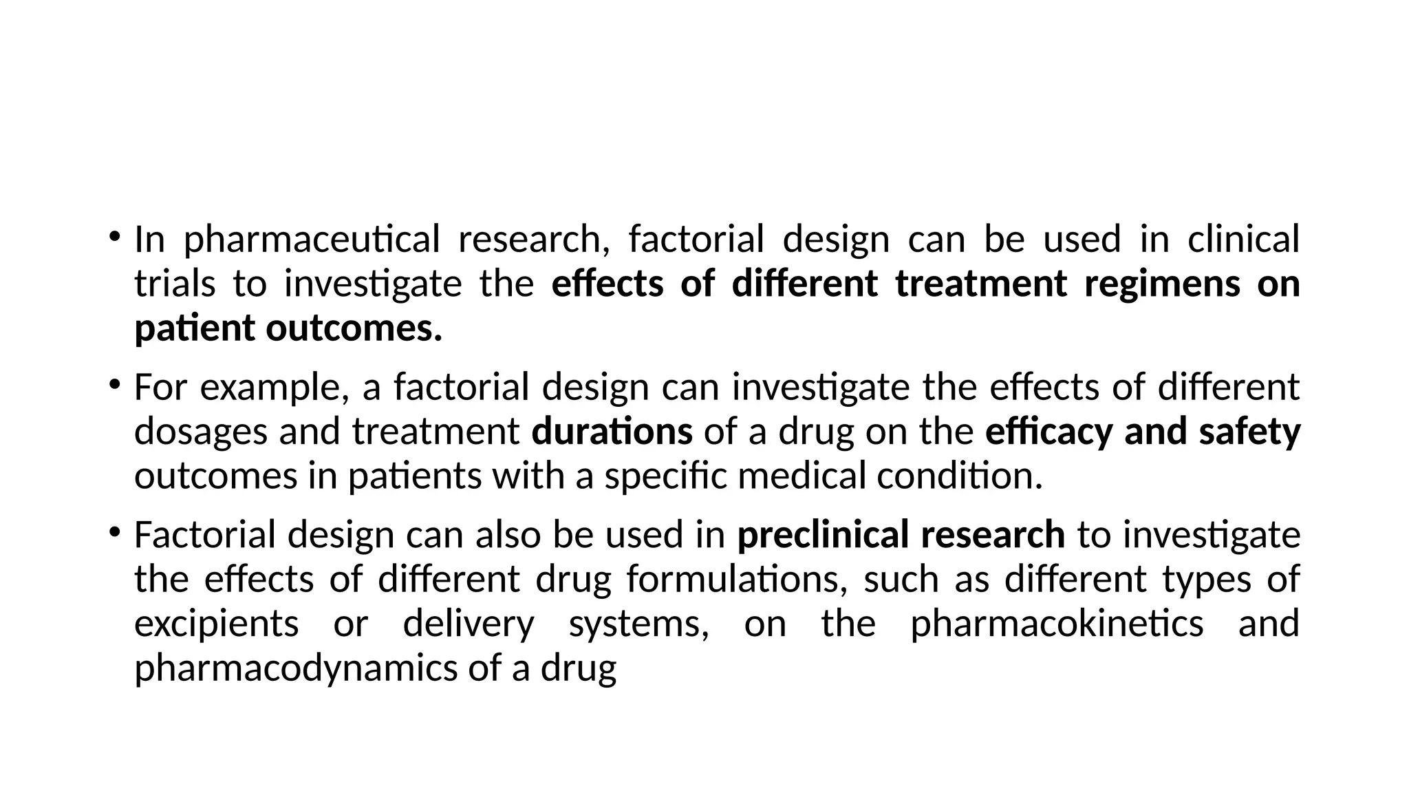 • In pharmaceutical research, factorial design can be used in clinical
trials to investigate the effects of different treatment regimens on
patient outcomes.
• For example, a factorial design can investigate the effects of different
dosages and treatment durations of a drug on the efficacy and safety
outcomes in patients with a specific medical condition.
• Factorial design can also be used in preclinical research to investigate
the effects of different drug formulations, such as different types of
excipients or delivery systems, on the pharmacokinetics and
pharmacodynamics of a drug
 