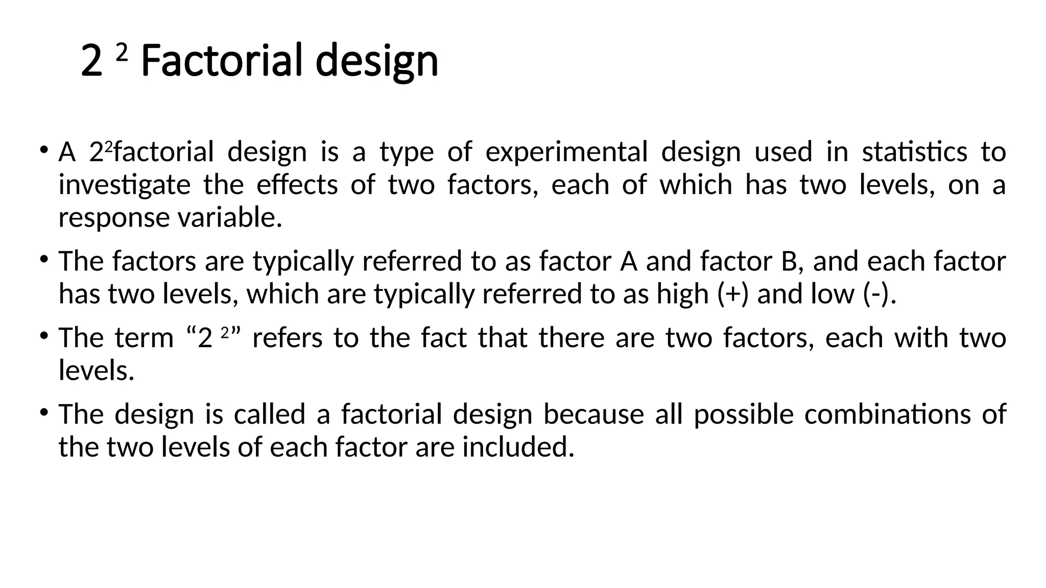 2 2
Factorial design
• A 22
factorial design is a type of experimental design used in statistics to
investigate the effects of two factors, each of which has two levels, on a
response variable.
• The factors are typically referred to as factor A and factor B, and each factor
has two levels, which are typically referred to as high (+) and low (-).
• The term “2 2
” refers to the fact that there are two factors, each with two
levels.
• The design is called a factorial design because all possible combinations of
the two levels of each factor are included.
 