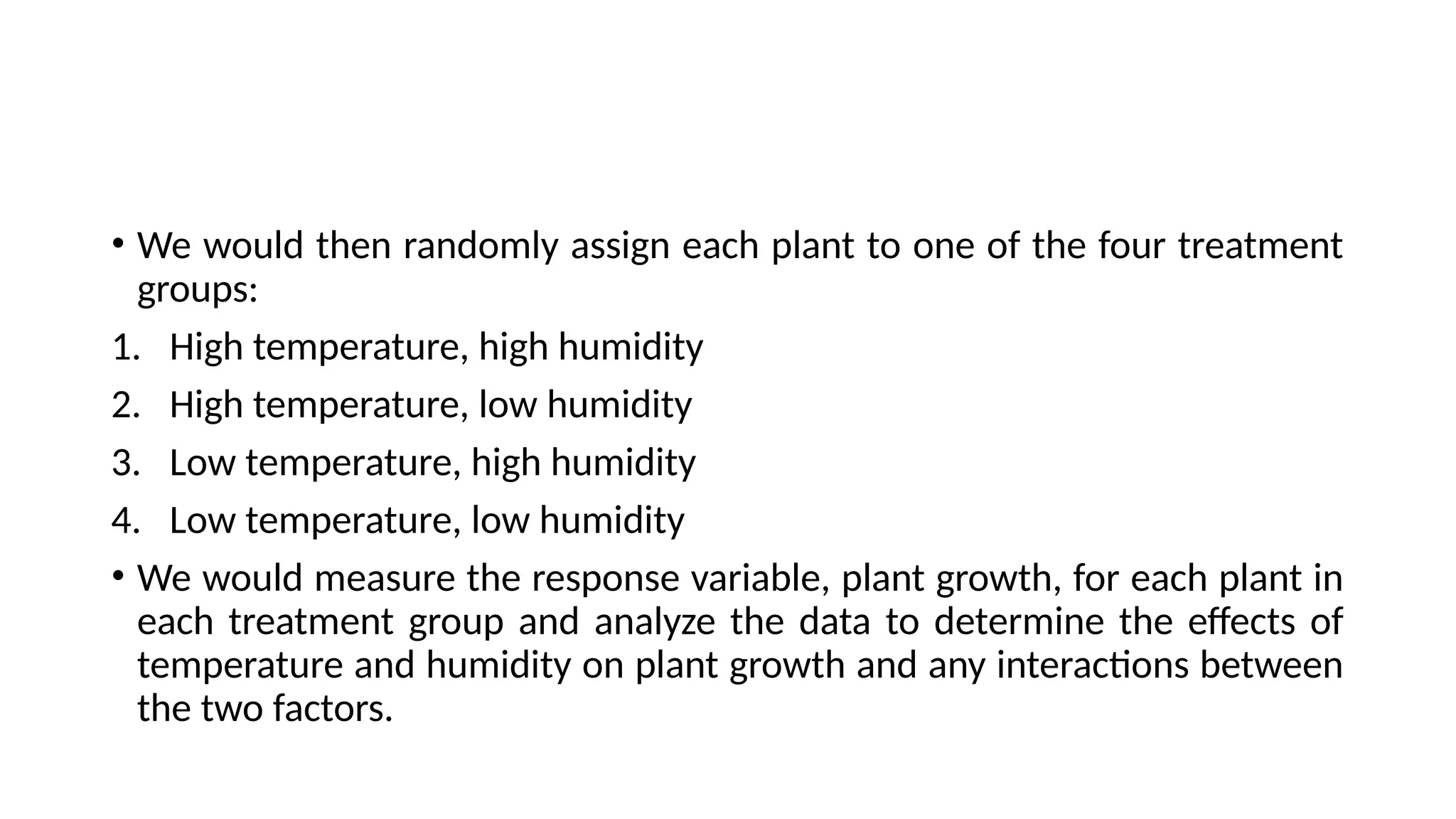 • We would then randomly assign each plant to one of the four treatment
groups:
1. High temperature, high humidity
2. High temperature, low humidity
3. Low temperature, high humidity
4. Low temperature, low humidity
• We would measure the response variable, plant growth, for each plant in
each treatment group and analyze the data to determine the effects of
temperature and humidity on plant growth and any interactions between
the two factors.
 