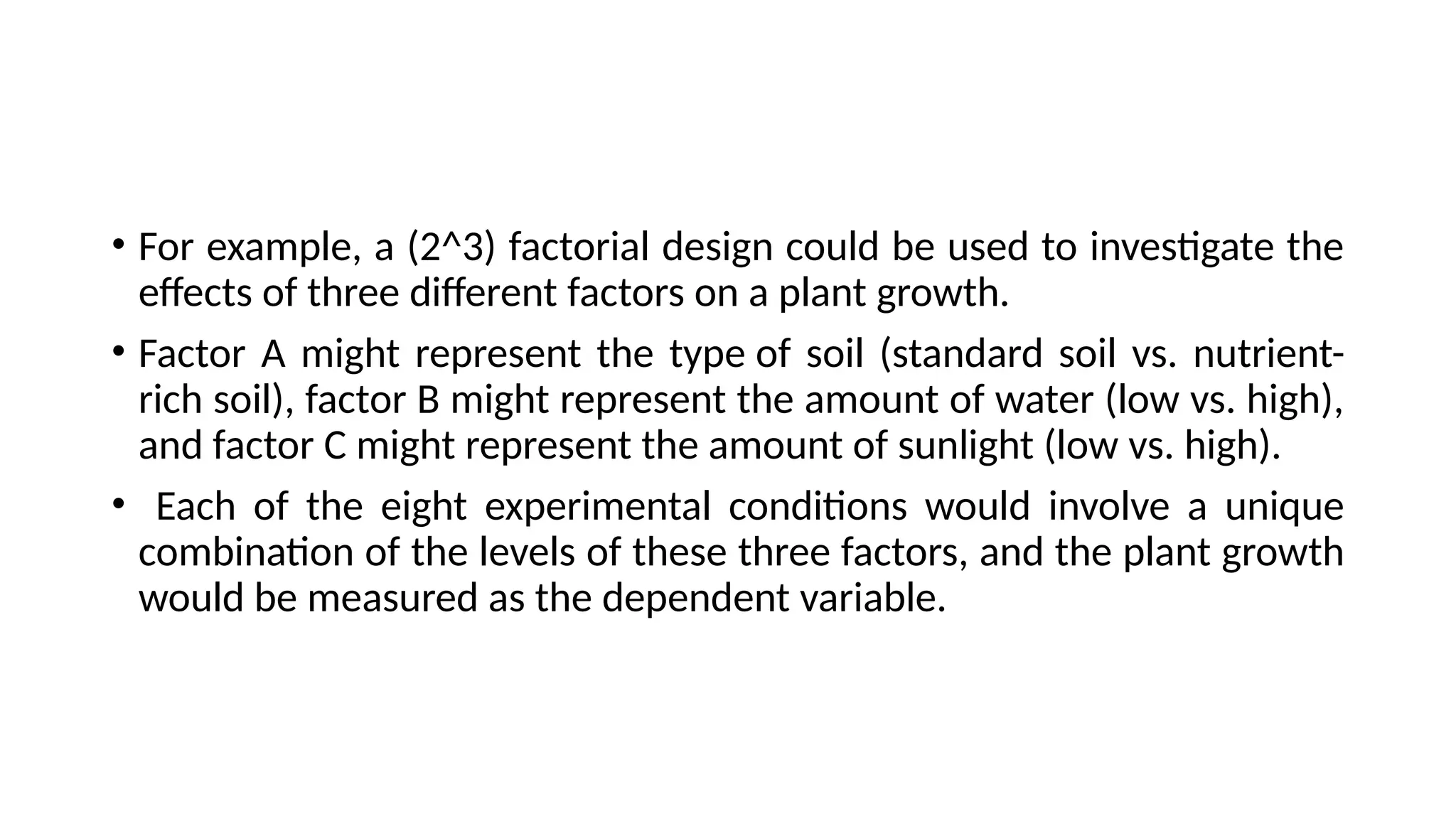 • For example, a (2^3) factorial design could be used to investigate the
effects of three different factors on a plant growth.
• Factor A might represent the type of soil (standard soil vs. nutrient-
rich soil), factor B might represent the amount of water (low vs. high),
and factor C might represent the amount of sunlight (low vs. high).
• Each of the eight experimental conditions would involve a unique
combination of the levels of these three factors, and the plant growth
would be measured as the dependent variable.
 