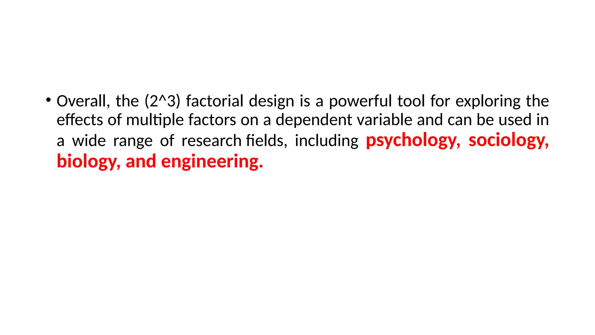 • Overall, the (2^3) factorial design is a powerful tool for exploring the
effects of multiple factors on a dependent variable and can be used in
a wide range of research fields, including psychology, sociology,
biology, and engineering.
 