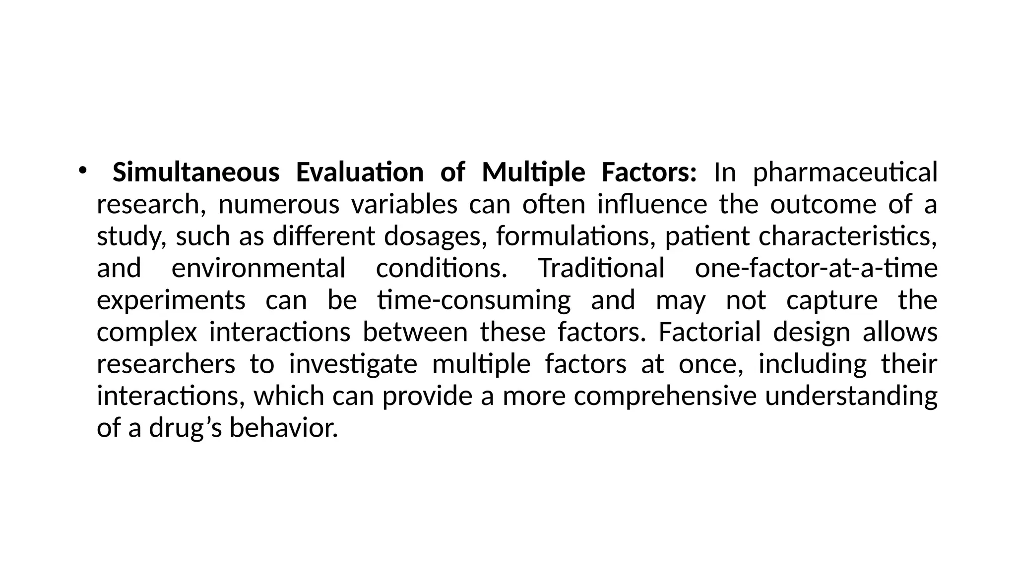 • Simultaneous Evaluation of Multiple Factors: In pharmaceutical
research, numerous variables can often influence the outcome of a
study, such as different dosages, formulations, patient characteristics,
and environmental conditions. Traditional one-factor-at-a-time
experiments can be time-consuming and may not capture the
complex interactions between these factors. Factorial design allows
researchers to investigate multiple factors at once, including their
interactions, which can provide a more comprehensive understanding
of a drug’s behavior.
 
