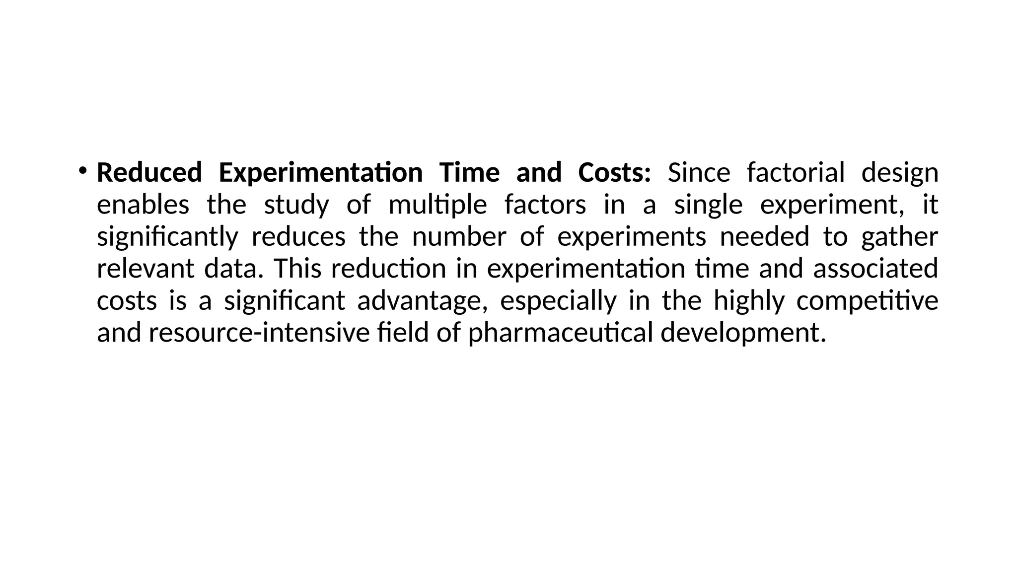 • Reduced Experimentation Time and Costs: Since factorial design
enables the study of multiple factors in a single experiment, it
significantly reduces the number of experiments needed to gather
relevant data. This reduction in experimentation time and associated
costs is a significant advantage, especially in the highly competitive
and resource-intensive field of pharmaceutical development.
 