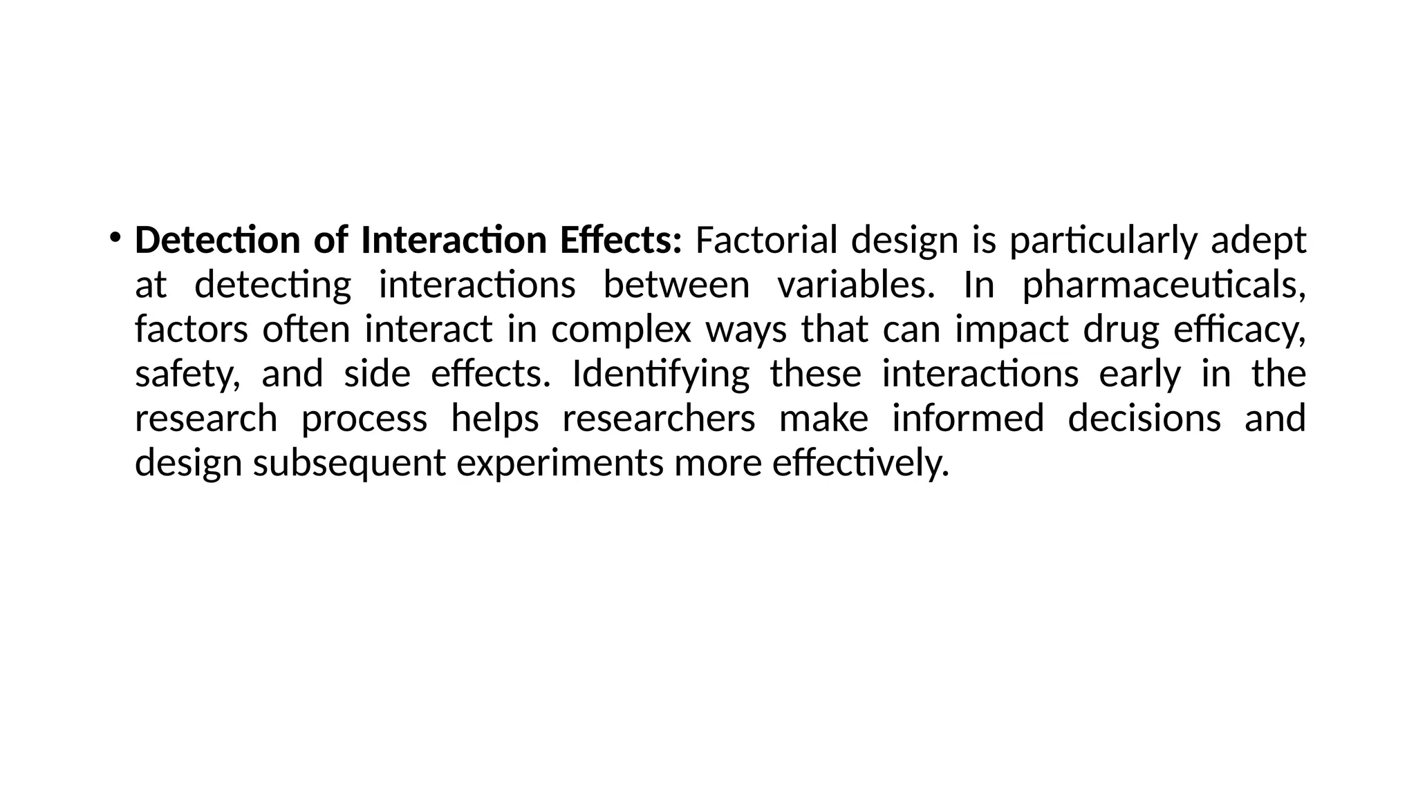 • Detection of Interaction Effects: Factorial design is particularly adept
at detecting interactions between variables. In pharmaceuticals,
factors often interact in complex ways that can impact drug efficacy,
safety, and side effects. Identifying these interactions early in the
research process helps researchers make informed decisions and
design subsequent experiments more effectively.
 