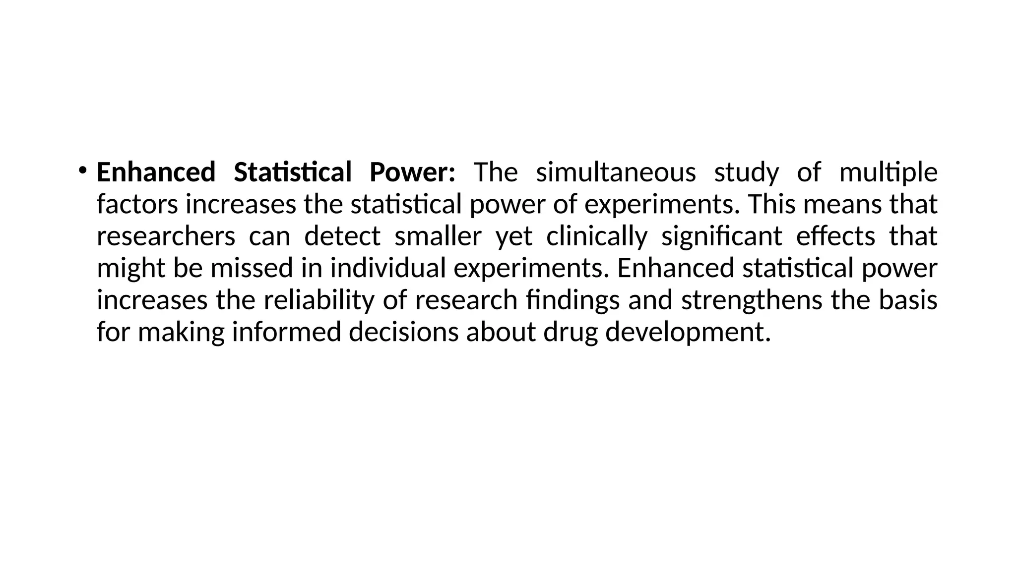 • Enhanced Statistical Power: The simultaneous study of multiple
factors increases the statistical power of experiments. This means that
researchers can detect smaller yet clinically significant effects that
might be missed in individual experiments. Enhanced statistical power
increases the reliability of research findings and strengthens the basis
for making informed decisions about drug development.
 