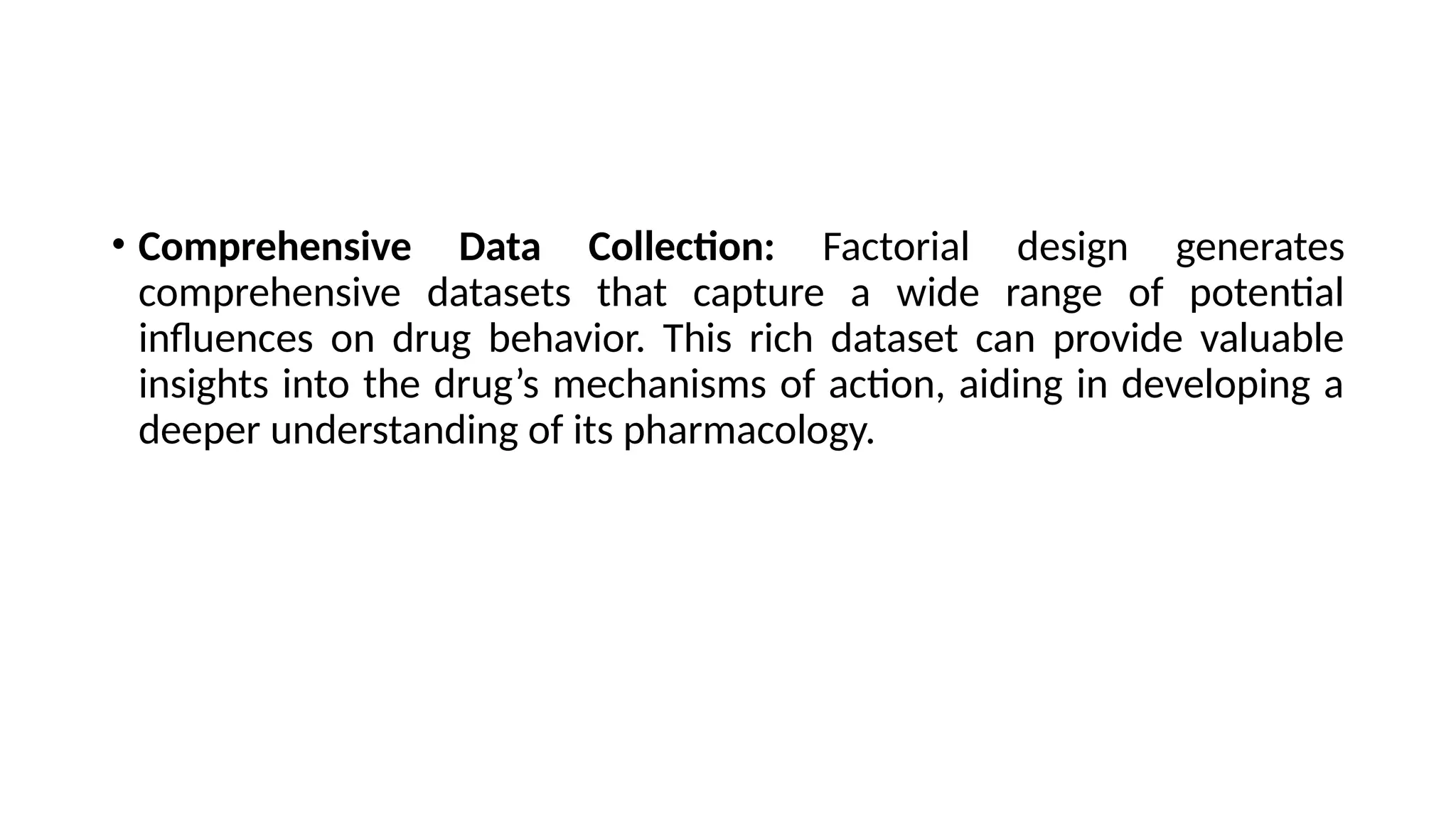 • Comprehensive Data Collection: Factorial design generates
comprehensive datasets that capture a wide range of potential
influences on drug behavior. This rich dataset can provide valuable
insights into the drug’s mechanisms of action, aiding in developing a
deeper understanding of its pharmacology.
 